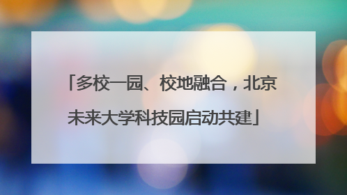 多校一园、校地融合，北京未来大学科技园启动共建