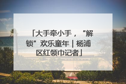 大手牵小手，“解锁”欢乐童年｜杨浦区红领巾记者
