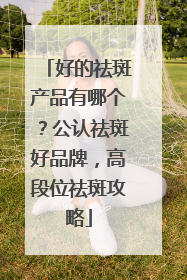 好的祛斑产品有哪个？公认祛斑好品牌，高段位祛斑攻略