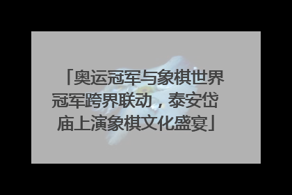 奥运冠军与象棋世界冠军跨界联动，泰安岱庙上演象棋文化盛宴