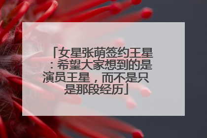 女星张萌签约王星：希望大家想到的是演员王星，而不是只是那段经历