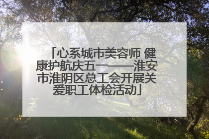 心系城市美容师 健康护航庆五一——淮安市淮阴区总工会开展关爱职工体检活动