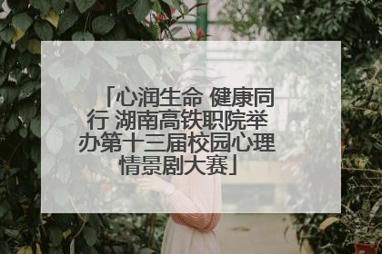 心润生命 健康同行 湖南高铁职院举办第十三届校园心理情景剧大赛