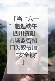 当“六一”邂逅端午 四川资阳市场监管部门为双节加“安全锁”