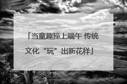 当童趣撞上端午 传统文化“玩”出新花样