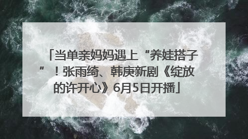 当单亲妈妈遇上“养娃搭子”！张雨绮、韩庚新剧《绽放的许开心》6月5日开播