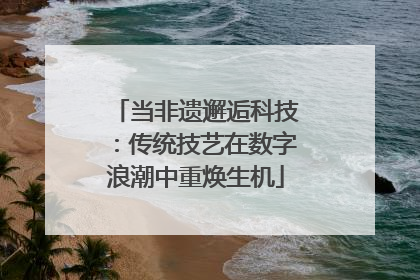 当非遗邂逅科技：传统技艺在数字浪潮中重焕生机