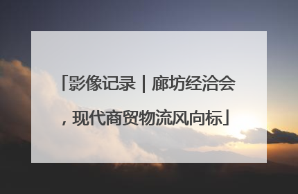 影像记录｜廊坊经洽会，现代商贸物流风向标
