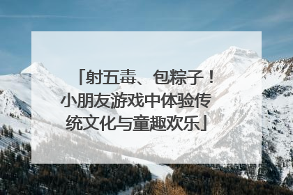 射五毒、包粽子！小朋友游戏中体验传统文化与童趣欢乐