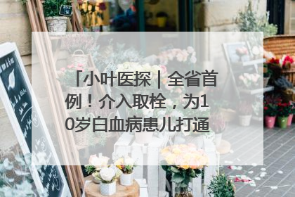 小叶医探｜全省首例！介入取栓，为10岁白血病患儿打通生命之“脉”