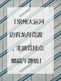 常州大运河边看龙舟竞渡，非遗竞技点燃端午激情
