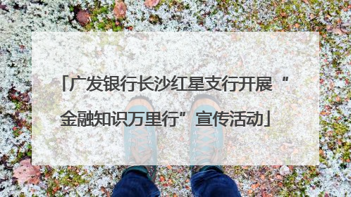 广发银行长沙红星支行开展“金融知识万里行”宣传活动