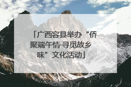 广西容县举办“侨聚端午情·寻觅故乡味”文化活动