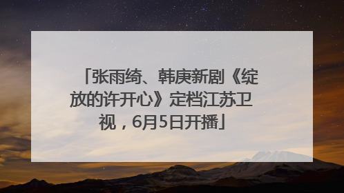 张雨绮、韩庚新剧《绽放的许开心》定档江苏卫视，6月5日开播