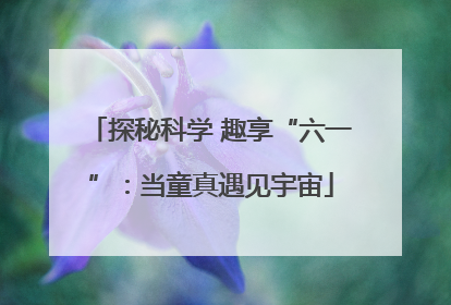探秘科学 趣享“六一”：当童真遇见宇宙