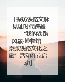 探访铁路文脉 见证时代跨越——“我的铁路风景·博物馆+京张铁路文化之旅”活动在京启动