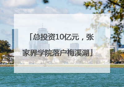 总投资10亿元，张家界学院落户梅溪湖