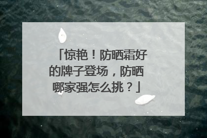 惊艳！防晒霜好的牌子登场，防晒哪家强怎么挑？
