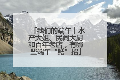 我们的端午丨水产大姐、民间大厨和百年老店，有哪些端午“鳝”招