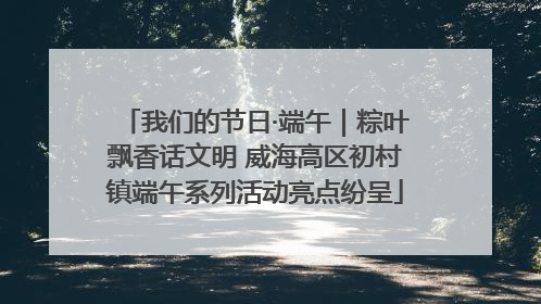 我们的节日·端午｜粽叶飘香话文明 威海高区初村镇端午系列活动亮点纷呈