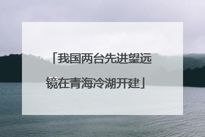 我国两台先进望远镜在青海冷湖开建