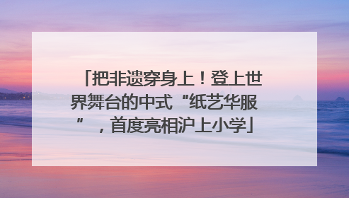 把非遗穿身上！登上世界舞台的中式“纸艺华服”，首度亮相沪上小学