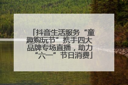 抖音生活服务“童趣购玩节”携手四大品牌专场直播，助力“六一”节日消费