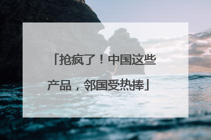 抢疯了！中国这些产品，邻国受热捧