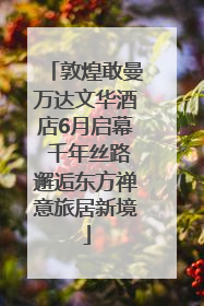 敦煌敢曼万达文华酒店6月启幕 千年丝路邂逅东方禅意旅居新境