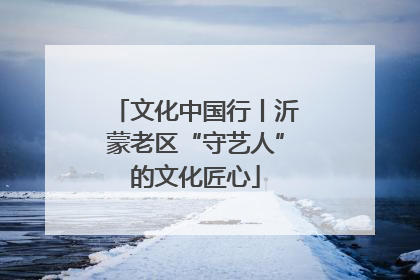 文化中国行丨沂蒙老区“守艺人”的文化匠心