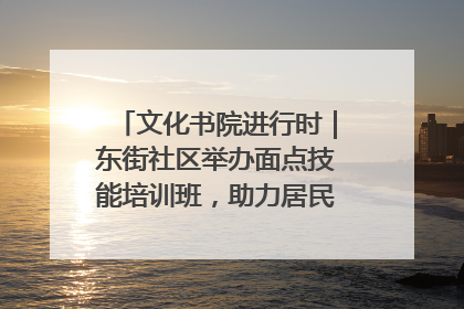 文化书院进行时｜东街社区举办面点技能培训班，助力居民就业创业！