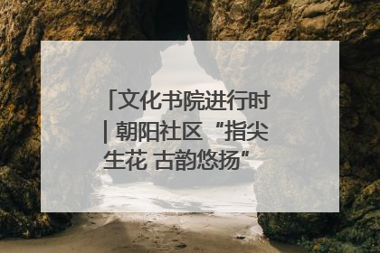 文化书院进行时｜朝阳社区“指尖生花 古韵悠扬”公益课堂开课了