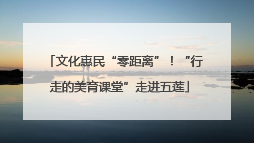 文化惠民“零距离”！“行走的美育课堂”走进五莲