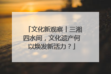 文化新观察丨三湘四水间，文化遗产何以焕发新活力？