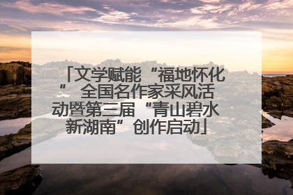 文学赋能“福地怀化” 全国名作家采风活动暨第三届“青山碧水新湖南”创作启动