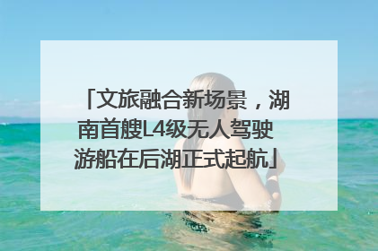文旅融合新场景，湖南首艘L4级无人驾驶游船在后湖正式起航