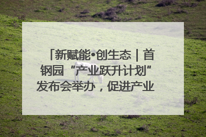新赋能•创生态｜首钢园“产业跃升计划”发布会举办，促进产业合作交流走深走实