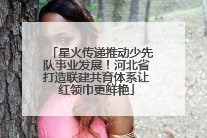 星火传递推动少先队事业发展！河北省打造联建共育体系让红领巾更鲜艳