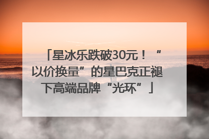 星冰乐跌破30元！“以价换量”的星巴克正褪下高端品牌“光环”