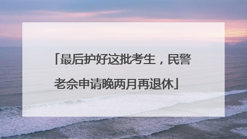 最后护好这批考生，民警老佘申请晚两月再退休