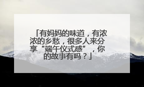 有妈妈的味道，有浓浓的乡愁，很多人来分享“端午仪式感”，你的故事有吗？