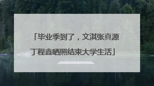 毕业季到了，文淇张真源丁程鑫晒照结束大学生活
