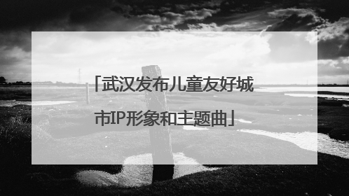 武汉发布儿童友好城市IP形象和主题曲
