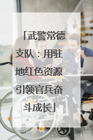 武警常德支队：用驻地红色资源引领官兵奋斗成长