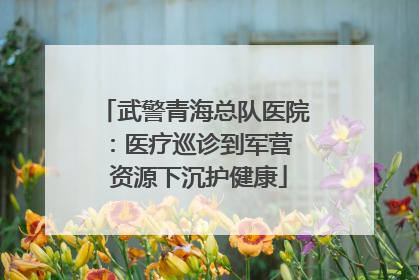 武警青海总队医院：医疗巡诊到军营  资源下沉护健康
