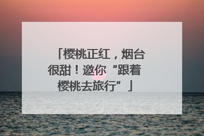 樱桃正红，烟台很甜！邀你“跟着樱桃去旅行”