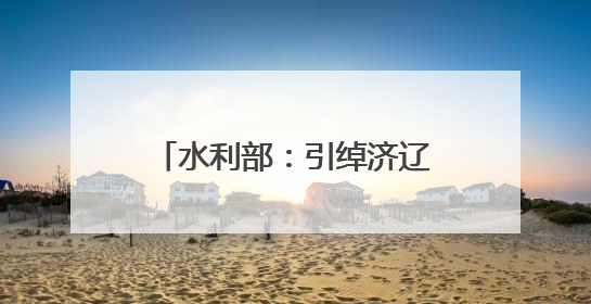 水利部：引绰济辽工程全线试通水 将缓解西辽河流域地下水超采状况