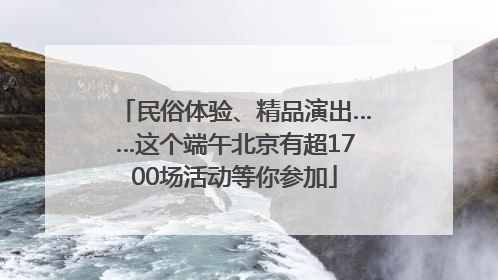 民俗体验、精品演出……这个端午北京有超1700场活动等你参加