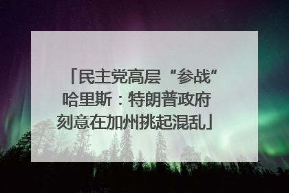 民主党高层“参战” 哈里斯：特朗普政府刻意在加州挑起混乱