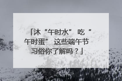 沐“午时水” 吃“午时蛋” 这些端午节习俗你了解吗？